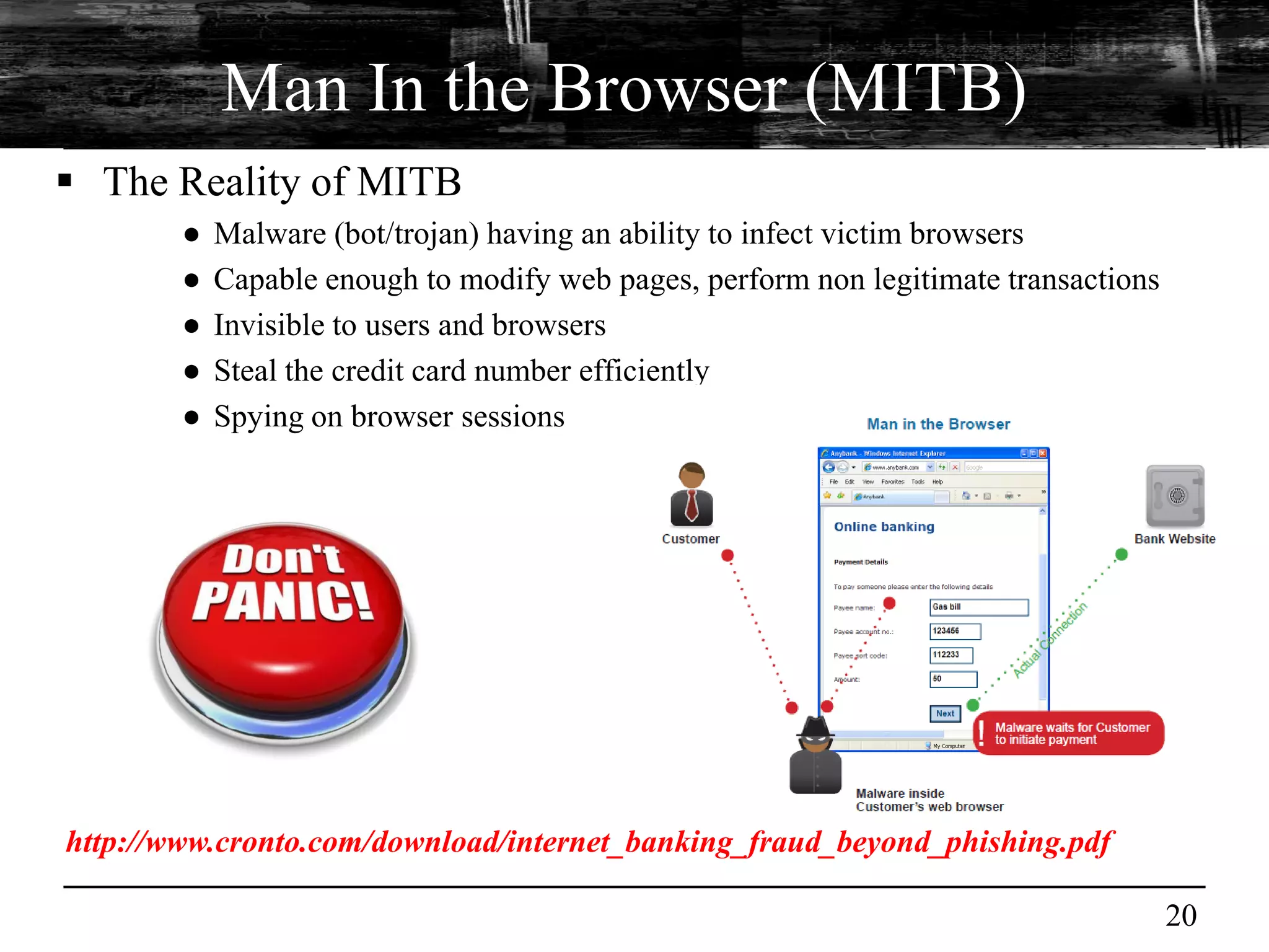 Man In the Browser (MITB)
 The Reality of MITB
        ●   Malware (bot/trojan) having an ability to infect victim browsers
        ●   Capable enough to modify web pages, perform non legitimate transactions
        ●   Invisible to users and browsers
        ●   Steal the credit card number efficiently
        ●   Spying on browser sessions




http://www.cronto.com/download/internet_banking_fraud_beyond_phishing.pdf

                                                                                      20
 