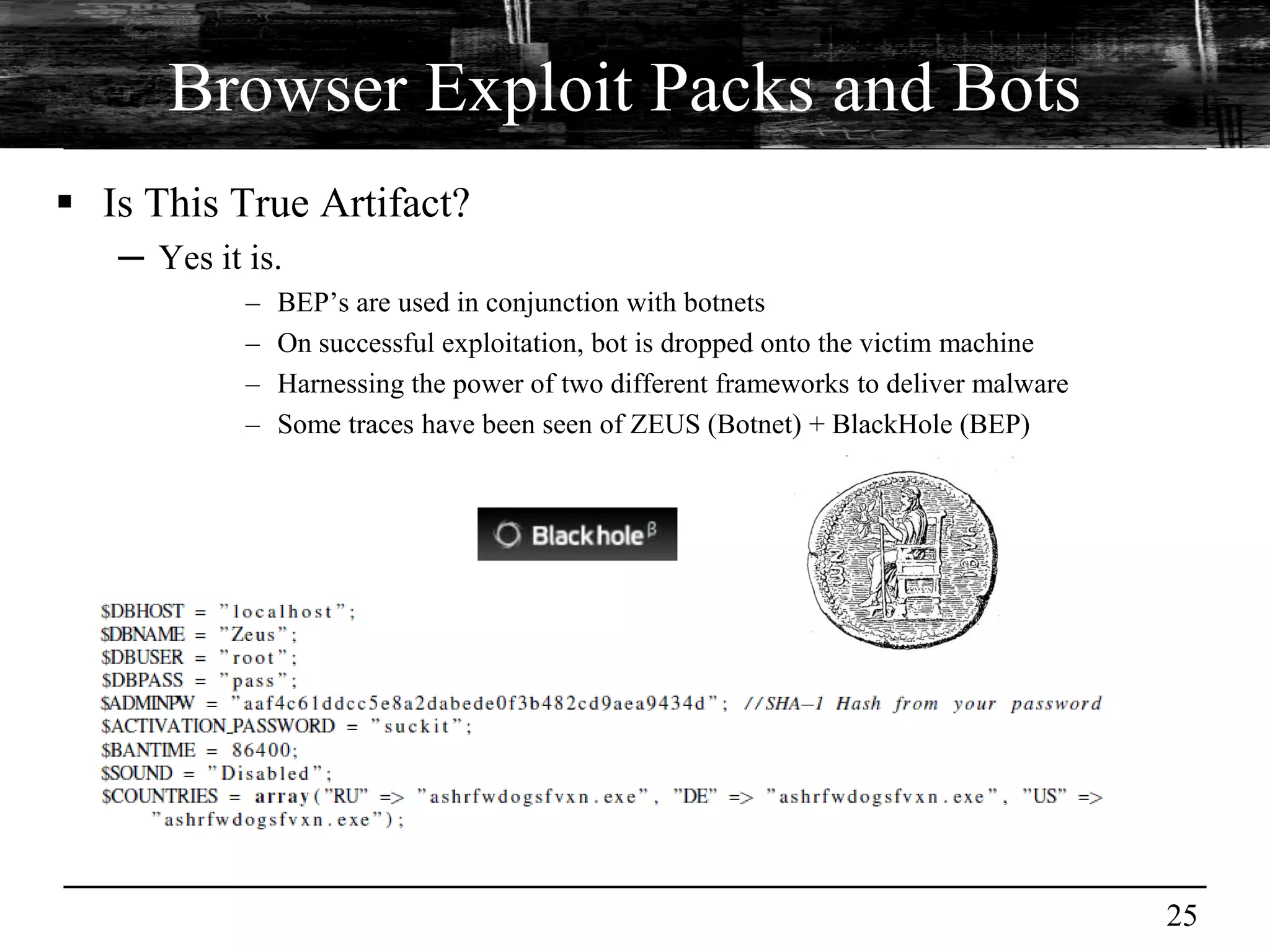 Browser Exploit Packs and Bots
 Is This True Artifact?
   ─ Yes it is.
            –   BEP’s are used in conjunction with botnets
            –   On successful exploitation, bot is dropped onto the victim machine
            –   Harnessing the power of two different frameworks to deliver malware
            –   Some traces have been seen of ZEUS (Botnet) + BlackHole (BEP)




                                                                                      25
 
