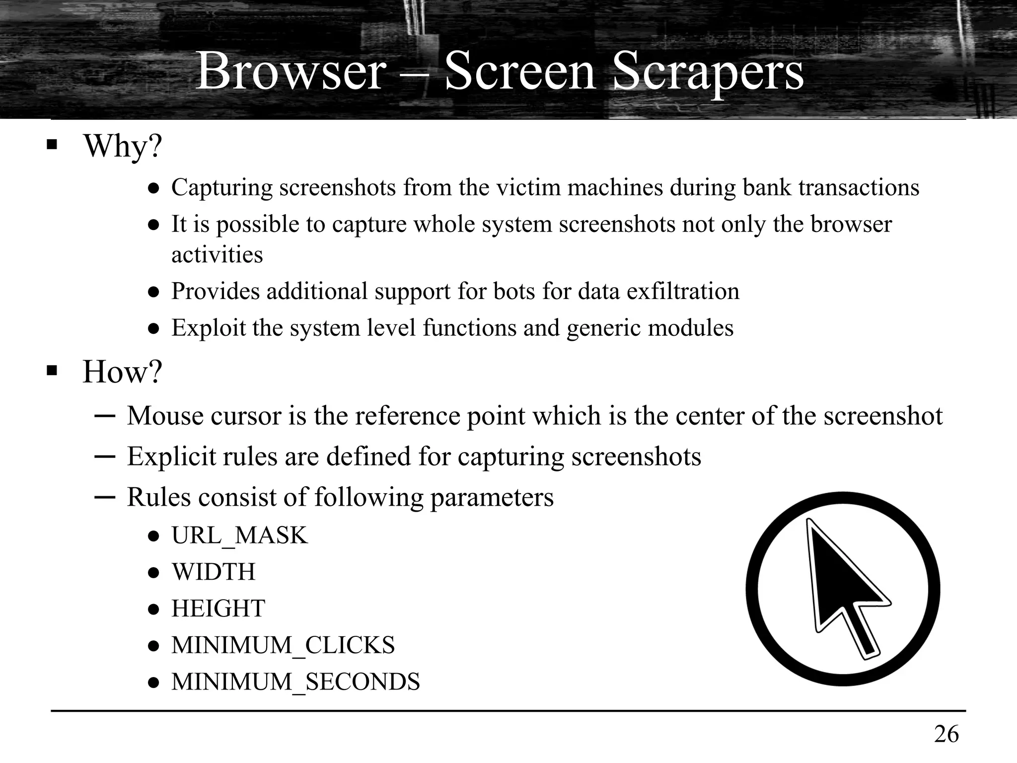 Browser – Screen Scrapers
 Why?
      ● Capturing screenshots from the victim machines during bank transactions
      ● It is possible to capture whole system screenshots not only the browser
        activities
      ● Provides additional support for bots for data exfiltration
      ● Exploit the system level functions and generic modules
 How?
  ─ Mouse cursor is the reference point which is the center of the screenshot
  ─ Explicit rules are defined for capturing screenshots
  ─ Rules consist of following parameters
      ●   URL_MASK
      ●   WIDTH
      ●   HEIGHT
      ●   MINIMUM_CLICKS
      ●   MINIMUM_SECONDS

                                                                                  26
 