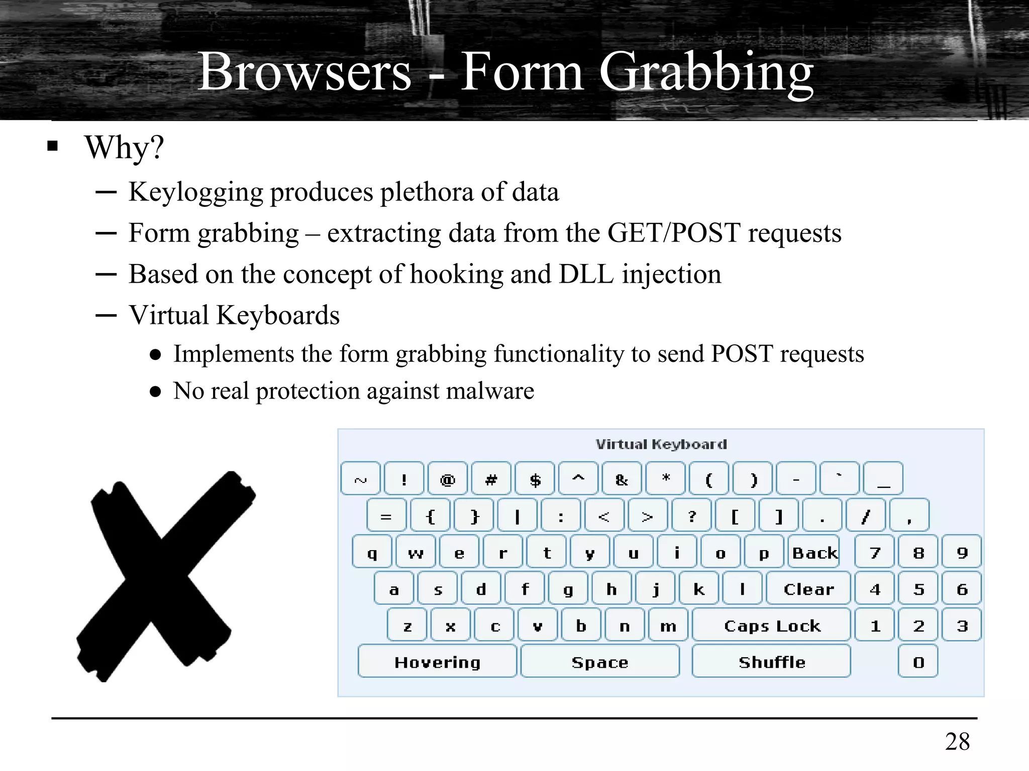 Browsers - Form Grabbing
 Why?
  ─   Keylogging produces plethora of data
  ─   Form grabbing – extracting data from the GET/POST requests
  ─   Based on the concept of hooking and DLL injection
  ─   Virtual Keyboards
       ● Implements the form grabbing functionality to send POST requests
       ● No real protection against malware




                                                                            28
 