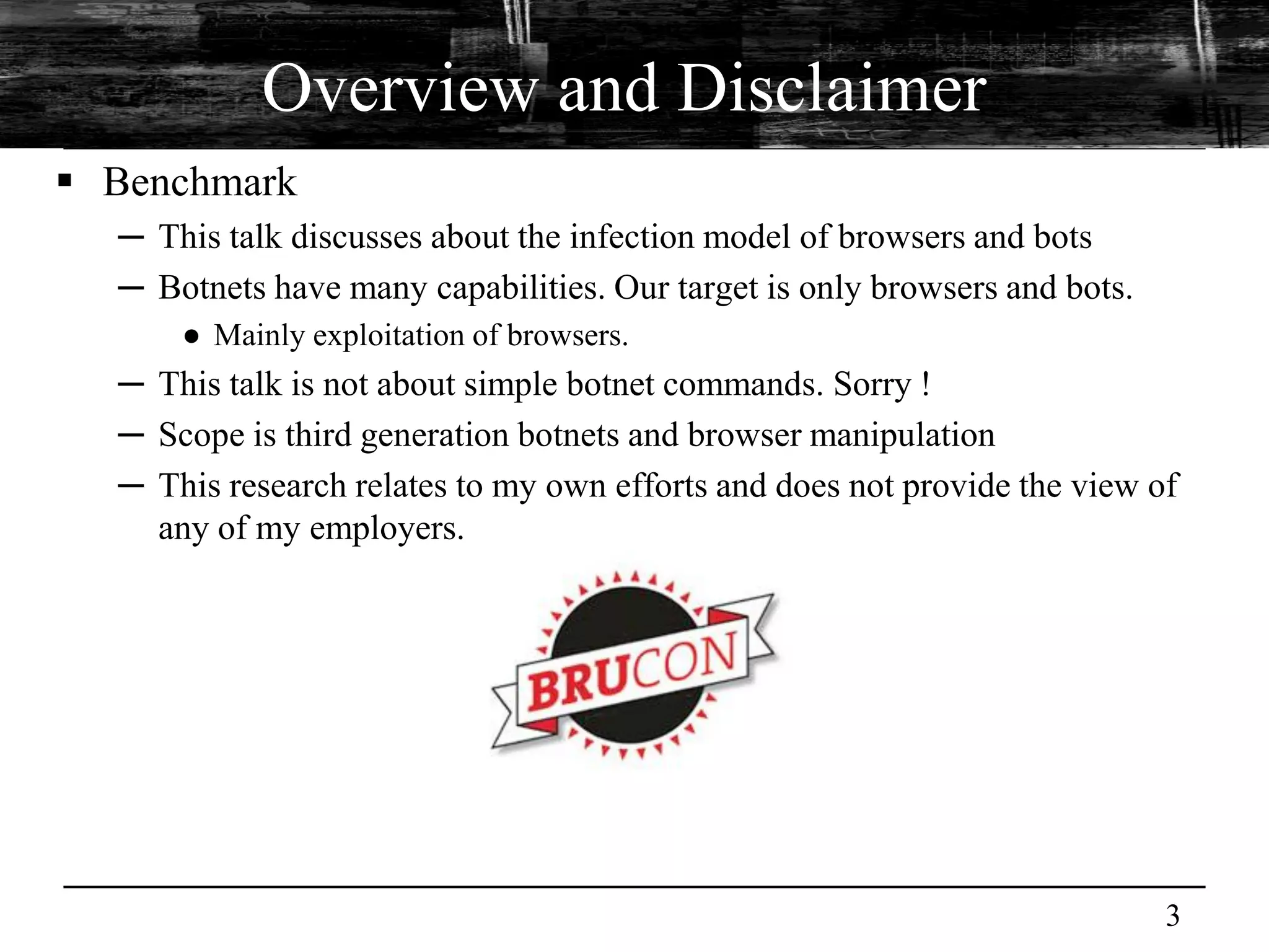 Overview and Disclaimer
 Benchmark
  ─ This talk discusses about the infection model of browsers and bots
  ─ Botnets have many capabilities. Our target is only browsers and bots.
      ● Mainly exploitation of browsers.
  ─ This talk is not about simple botnet commands. Sorry !
  ─ Scope is third generation botnets and browser manipulation
  ─ This research relates to my own efforts and does not provide the view of
    any of my employers.




                                                                            3
 