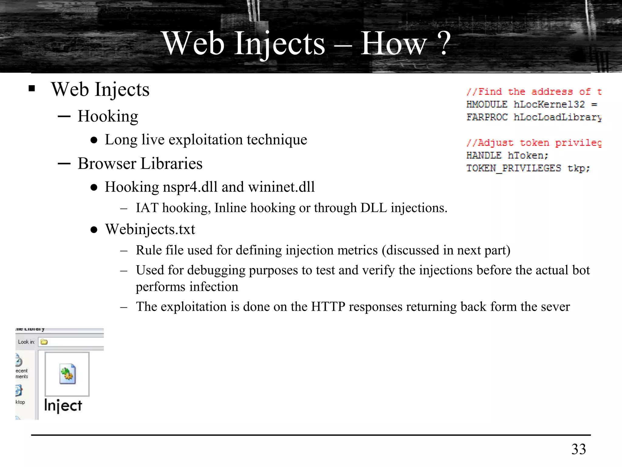 Web Injects – How ?
 Web Injects
   ─ Hooking
       ● Long live exploitation technique
   ─ Browser Libraries
       ● Hooking nspr4.dll and wininet.dll
           – IAT hooking, Inline hooking or through DLL injections.
       ● Webinjects.txt
           – Rule file used for defining injection metrics (discussed in next part)
           – Used for debugging purposes to test and verify the injections before the actual bot
             performs infection
           – The exploitation is done on the HTTP responses returning back form the sever




                                                                                            33
 