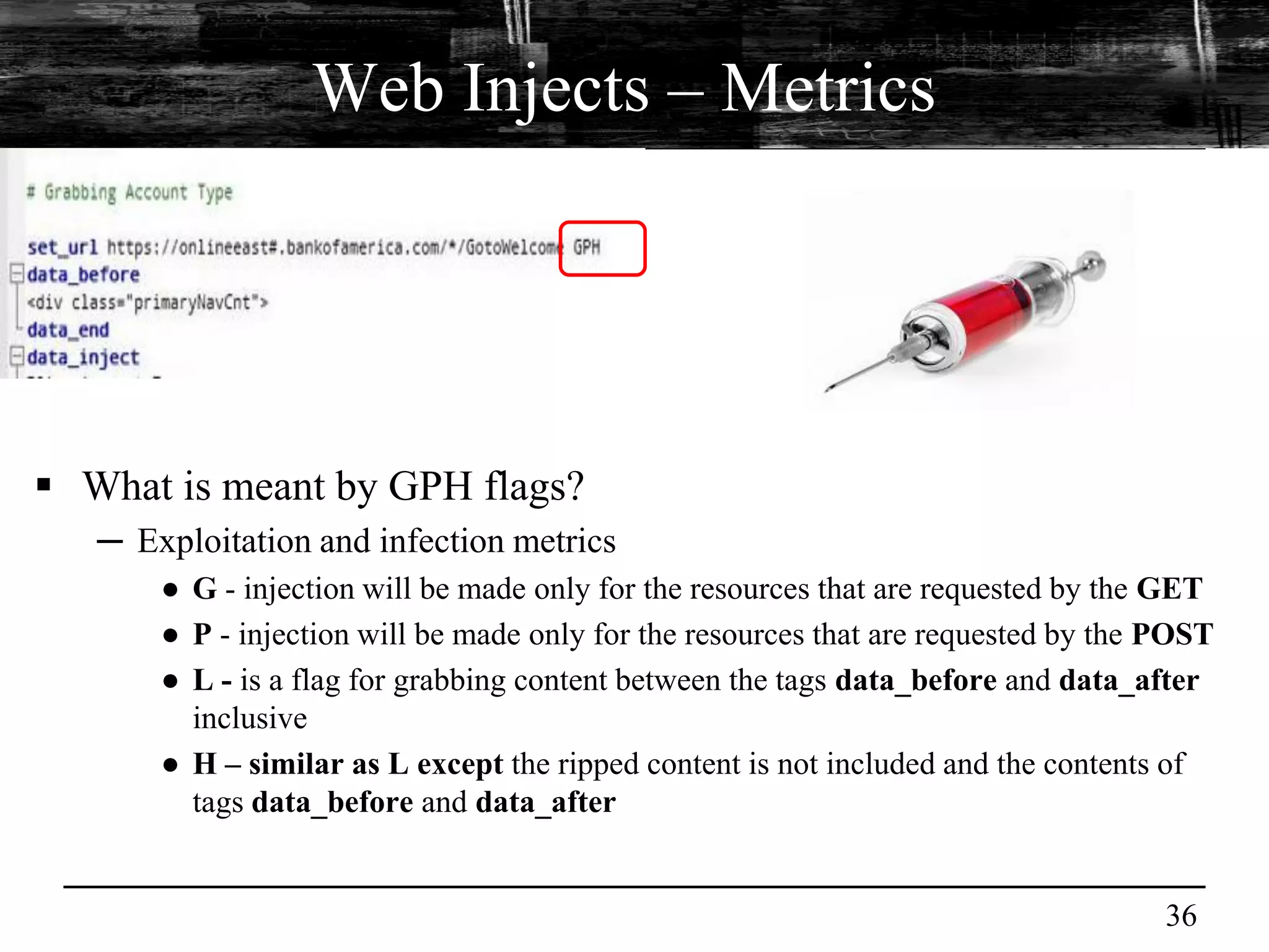 Web Injects – Metrics




 What is meant by GPH flags?
   ─ Exploitation and infection metrics
       ● G - injection will be made only for the resources that are requested by the GET
       ● P - injection will be made only for the resources that are requested by the POST
       ● L - is a flag for grabbing content between the tags data_before and data_after
         inclusive
       ● H – similar as L except the ripped content is not included and the contents of
         tags data_before and data_after


                                                                                     36
 