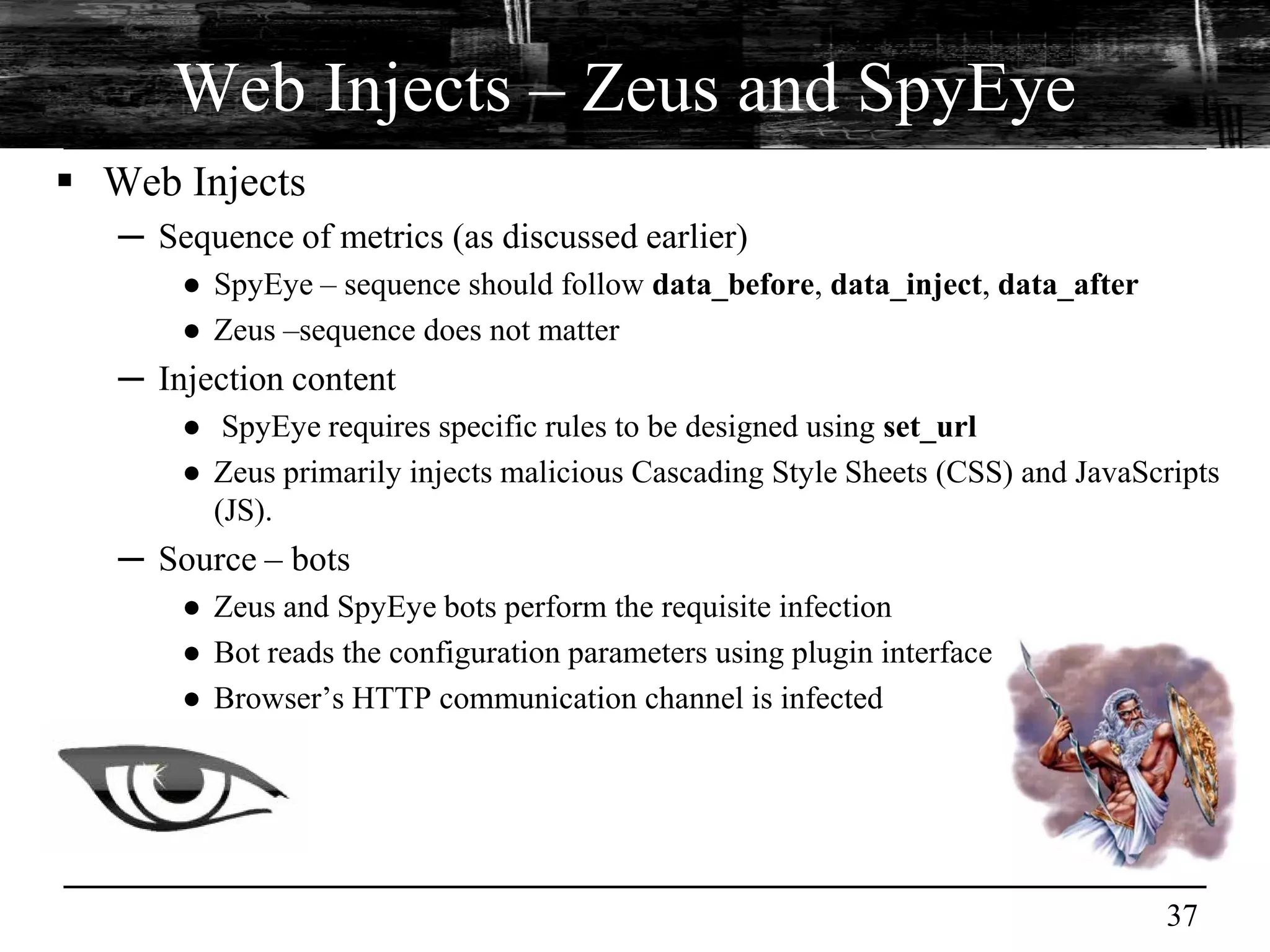 Web Injects – Zeus and SpyEye
 Web Injects
   ─ Sequence of metrics (as discussed earlier)
       ● SpyEye – sequence should follow data_before, data_inject, data_after
       ● Zeus –sequence does not matter
   ─ Injection content
       ● SpyEye requires specific rules to be designed using set_url
       ● Zeus primarily injects malicious Cascading Style Sheets (CSS) and JavaScripts
         (JS).
   ─ Source – bots
       ● Zeus and SpyEye bots perform the requisite infection
       ● Bot reads the configuration parameters using plugin interface
       ● Browser’s HTTP communication channel is infected




                                                                                 37
 