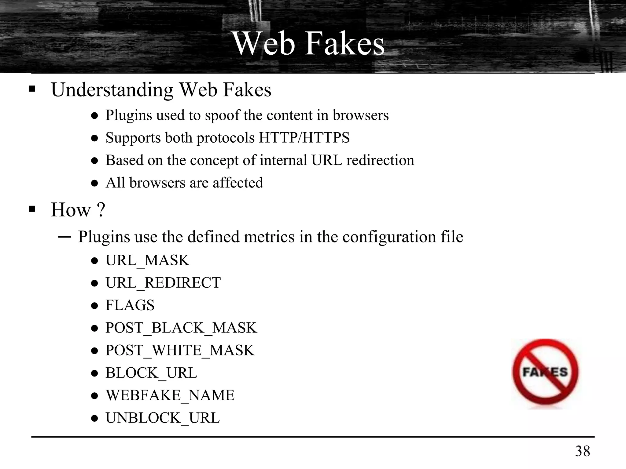 Web Fakes
 Understanding Web Fakes
       ●   Plugins used to spoof the content in browsers
       ●   Supports both protocols HTTP/HTTPS
       ●   Based on the concept of internal URL redirection
       ●   All browsers are affected
 How ?
   ─ Plugins use the defined metrics in the configuration file
       ●   URL_MASK
       ●   URL_REDIRECT
       ●   FLAGS
       ●   POST_BLACK_MASK
       ●   POST_WHITE_MASK
       ●   BLOCK_URL
       ●   WEBFAKE_NAME
       ●   UNBLOCK_URL

                                                                 38
 