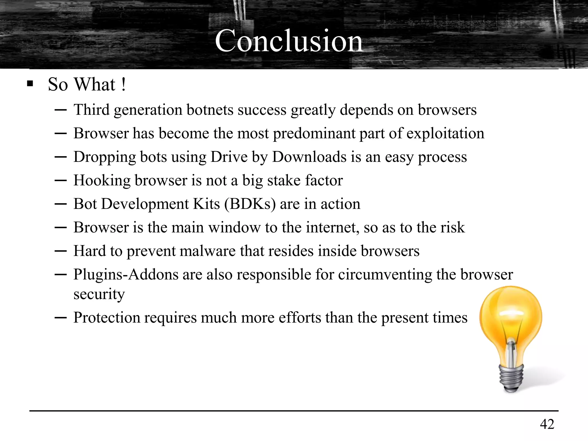 Conclusion
 So What !
   ─ Third generation botnets success greatly depends on browsers
   ─ Browser has become the most predominant part of exploitation
   ─ Dropping bots using Drive by Downloads is an easy process
   ─ Hooking browser is not a big stake factor
   ─ Bot Development Kits (BDKs) are in action
   ─ Browser is the main window to the internet, so as to the risk
   ─ Hard to prevent malware that resides inside browsers
   ─ Plugins-Addons are also responsible for circumventing the browser
     security
   ─ Protection requires much more efforts than the present times




                                                                         42
 
