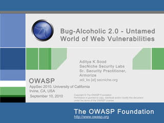 Bug-Alcoholic 2.0 - Untamed
                          World of Web Vulnerabilities


                                          Aditya K Sood
                                          SecNiche Security Labs
                                          Sr. Security Practitioner,
                                          Armorize
OWASP                                     adi_ks [at] secniche.org
AppSec 2010, University of California
Irvine, CA, USA
                           Copyright © The OWASP Foundation
September 10, 2010         Permission is granted to copy, distribute and/or modify this document
                                     under the terms of the OWASP License.




                                     The OWASP Foundation
                                     http://www.owasp.org
 