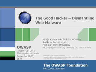 The Good Hacker – Dismantling
                  Web Malware



                         Aditya K Sood and Richard J Enbody
                         SecNiche Security Labs
                         Michigan State University
OWASP                    adi_ks [at] secniche.org | enbody [at] cse.msu.edu
AppSec USA 2011
Minneapolis, Minnesota
                         Copyright © The OWASP Foundation
September 22-23,         Permission is granted to copy, distribute and/or modify this document
2010                     under the terms of the OWASP License.




                         The OWASP Foundation
                         http://www.owasp.org
 