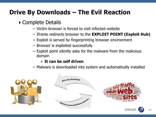 Drive By Downloads – The Evil Reaction
  Complete Details
        – Victim browser is forced to visit infected website
        – Iframe redirects browser to the EXPLOIT POINT (Exploit Hub)
        – Exploit is served by fingerprinting browser environment
        – Browser is exploited successfully
        – Exploit point silently asks for the malware from the malicious
          domain
             » It can be self driven
        – Malware is downloaded into system and automatically installed




                                                          OWASP        15
 