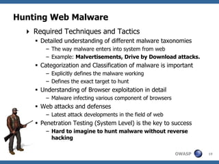 Hunting Web Malware
   Required Techniques and Tactics
      Detailed understanding of different malware taxonomies
         – The way malware enters into system from web
         – Example: Malvertisements, Drive by Download attacks.
      Categorization and Classification of malware is important
         – Explicitly defines the malware working
         – Defines the exact target to hunt
      Understanding of Browser exploitation in detail
         – Malware infecting various component of browsers
      Web attacks and defenses
         – Latest attack developments in the field of web
      Penetration Testing (System Level) is the key to success
         – Hard to imagine to hunt malware without reverse
           hacking

                                                             OWASP   19
 