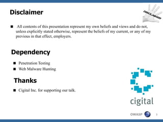 Disclaimer

 All contents of this presentation represent my own beliefs and views and do not,
  unless explicitly stated otherwise, represent the beliefs of my current, or any of my
  previous in that effect, employers.



Dependency
  Penetration Testing
  Web Malware Hunting


  Thanks
  Cigital Inc. for supporting our talk.




                                                                          OWASP           2
 