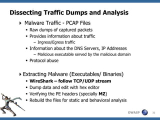 Dissecting Traffic Dumps and Analysis
   Malware Traffic - PCAP Files
      Raw dumps of captured packets
      Provides information about traffic
           – Ingress/Egress traffic
      Information about the DNS Servers, IP Addresses
           – Malicious executable served by the malicious domain
      Protocol abuse


  Extracting Malware (Executables/ Binaries)
        WireShark – follow TCP/UDP stream
        Dump data and edit with hex editor
        Verifying the PE headers (specially MZ)
        Rebuild the files for static and behavioral analysis

                                                                OWASP   22
 