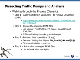 Dissecting Traffic Dumps and Analysis
   Walking through the Process (Generic)
      Step 1 - Applying filters in WireShark ( to remove unwanted
       traffic)
             » http://media.packetlife.net/media/library/13/Wireshark_Dis
               play_Filters.pdf
      Step 2 - Create the requisite PCAP files
             » Use rdpcap() / sniff(offline=“”) (Scapy) to walkthrough
               PCAP files
             » Pdfdump/Psdump to make graphical output
      Step 3 - Perform data operations (Scapy)
             » Example: Writing first 5 bytes file_handle(pkt.load[5:])
             » Other required data operations
      Step 4 – Automated mining of PCAP files
             » Use Network Miner and Xplico


                                                             OWASP          25
 