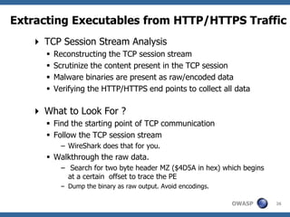 Extracting Executables from HTTP/HTTPS Traffic
    TCP Session Stream Analysis
         Reconstructing the TCP session stream
         Scrutinize the content present in the TCP session
         Malware binaries are present as raw/encoded data
         Verifying the HTTP/HTTPS end points to collect all data

    What to Look For ?
       Find the starting point of TCP communication
       Follow the TCP session stream
            – WireShark does that for you.
       Walkthrough the raw data.
            – Search for two byte header MZ ($4D5A in hex) which begins
              at a certain offset to trace the PE
            – Dump the binary as raw output. Avoid encodings.

                                                                OWASP     26
 
