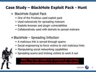 Case Study – BlackHole Exploit Pack - Hunt
   BlackHole Exploit Pack
        One of the frivolous used exploit pack
        Used extensively for spreading malware
        Exploits browser and plugin vulnerabilities
        Collaboratively used with botnets to spread malware


  BlackHole – Spreading Infection
        A malicious link is served through spams
        Social engineering to force victims to visit malicious links
        Manipulating social networking capabilities
        Spreading scams and tricking victims to work it out

           Note: This case study is an outcome of real time
           hunting of web malware in a university network.

                                                              OWASP     29
 
