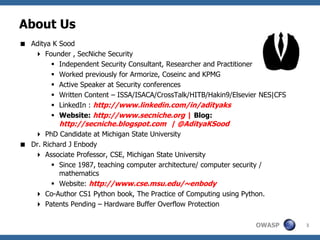 About Us
 Aditya K Sood
    Founder , SecNiche Security
         Independent Security Consultant, Researcher and Practitioner
         Worked previously for Armorize, Coseinc and KPMG
         Active Speaker at Security conferences
         Written Content – ISSA/ISACA/CrossTalk/HITB/Hakin9/Elsevier NES|CFS
         LinkedIn : http://www.linkedin.com/in/adityaks
         Website: http://www.secniche.org | Blog:
          http://secniche.blogspot.com | @AdityaKSood
     PhD Candidate at Michigan State University
 Dr. Richard J Enbody
    Associate Professor, CSE, Michigan State University
          Since 1987, teaching computer architecture/ computer security /
           mathematics
          Website: http://www.cse.msu.edu/~enbody
    Co-Author CS1 Python book, The Practice of Computing using Python.
    Patents Pending – Hardware Buffer Overflow Protection

                                                                       OWASP    3
 