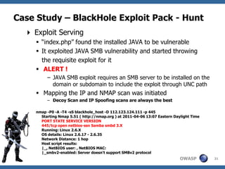Case Study – BlackHole Exploit Pack - Hunt
   Exploit Serving
      “index.php” found the installed JAVA to be vulnerable
      It exploited JAVA SMB vulnerability and started throwing
       the requisite exploit for it
      ALERT !
          – JAVA SMB exploit requires an SMB server to be installed on the
            domain or subdomain to include the exploit through UNC path
      Mapping the IP and NMAP scan was initiated
          – Decoy Scan and IP Spoofing scans are always the best

     nmap -P0 -A -T4 -sS blackhole_host -D 112.123.124.111 -p 445
       Starting Nmap 5.51 ( http://nmap.org ) at 2011-04-06 13:07 Eastern Daylight Time
       PORT STATE SERVICE VERSION
       445/tcp open netbios-ssn Samba smbd 3.X
       Running: Linux 2.6.X
       OS details: Linux 2.6.17 - 2.6.35
       Network Distance: 1 hop
       Host script results:
       |_, NetBIOS user: , NetBIOS MAC:
       |_smbv2-enabled: Server doesn't support SMBv2 protocol
                                                                             OWASP        31
 