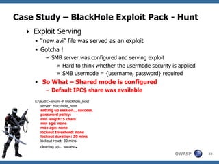 Case Study – BlackHole Exploit Pack - Hunt
   Exploit Serving
      “new.avi” file was served as an exploit
      Gotcha !
           – SMB server was configured and serving exploit
               » Hard to think whether the usermode security is applied
               » SMB usermode = {username, password} required
      So What – Shared mode is configured
           – Default IPC$ share was available
     E:audit>enum -P blackhole_host
        server: blackhole_host
        setting up session... success.
        password policy:
        min length: 5 chars
        min age: none
        max age: none
        lockout threshold: none
        lockout duration: 30 mins
        lockout reset: 30 mins
        cleaning up... success.

                                                              OWASP       32
 
