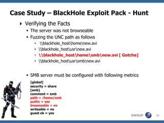 Case Study – BlackHole Exploit Pack - Hunt
   Verifying the Facts
      The server was not browseable
      Fuzzing the UNC path as follows
        •    blackhole_hosthomenew.avi
        •   blackhole_hostusrnew.avi
        •   blackhole_hosthomesmbnew.avi [ Gotcha]
        •   blackhole_hostusrsmbnew.avi


      SMB server must be configured with following metrics
      [global]
      security = share
      [smb]
      comment = smb
      path = /home/smb
      public = yes
      browseable = no
      writeable = no
      guest ok = yes
                                                       OWASP   33
 
