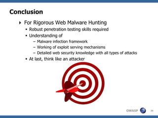 Conclusion
   For Rigorous Web Malware Hunting
      Robust penetration testing skills required
      Understanding of
         – Malware infection framework
         – Working of exploit serving mechanisms
         – Detailed web security knowledge with all types of attacks
      At last, think like an attacker




                                                              OWASP    39
 