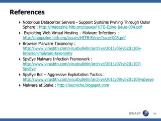 References
   Notorious Datacenter Servers - Support Systems Pwning Through Outer
    Sphere : http://magazine.hitb.org/issues/HITB-Ezine-Issue-004.pdf
   Exploiting Web Virtual Hosting – Malware Infections :
    http://magazine.hitb.org/issues/HITB-Ezine-Issue-005.pdf
   Browser Malware Taxonomy :
    http://www.virusbtn.com/virusbulletin/archive/2011/06/vb201106-
    browser-malware-taxonomy
   SpyEye Malware Infection Framework :
    http://www.virusbtn.com/virusbulletin/archive/2011/07/vb201107-
    SpyEye
   SpyEye Bot – Aggressive Exploitation Tactics :
    http://www.virusbtn.com/virusbulletin/archive/2011/08/vb201108-spyeye
   Malware at Stake : http://secniche.blogspot.com




                                                            OWASP       40
 