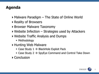 Agenda

  Malware Paradigm – The State of Online World
  Reality of Browsers
  Browser Malware Taxonomy
  Website Infection – Strategies used by Attackers
  Website Traffic Analysis and Dumps
      Methodology
  Hunting Web Malware
      Case Study 1  BlackHole Exploit Pack
      Case Study 2  SpyEye Command and Control Take Down
  Conclusion


                                                  OWASP      5
 