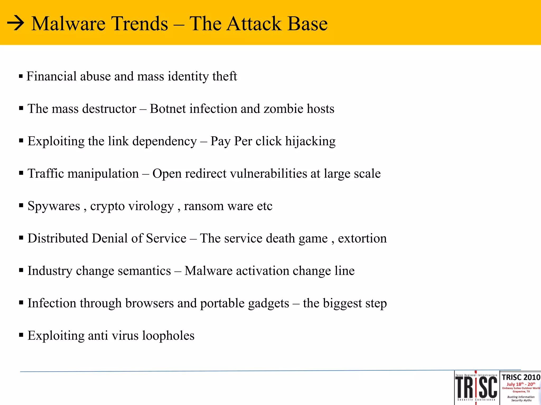  Malware Trends – The Attack Base

  Financial abuse and mass identity theft

  The mass destructor – Botnet infection and zombie hosts

  Exploiting the link dependency – Pay Per click hijacking

  Traffic manipulation – Open redirect vulnerabilities at large scale

  Spywares , crypto virology , ransom ware etc

  Distributed Denial of Service – The service death game , extortion

  Industry change semantics – Malware activation change line

  Infection through browsers and portable gadgets – the biggest step

  Exploiting anti virus loopholes
 