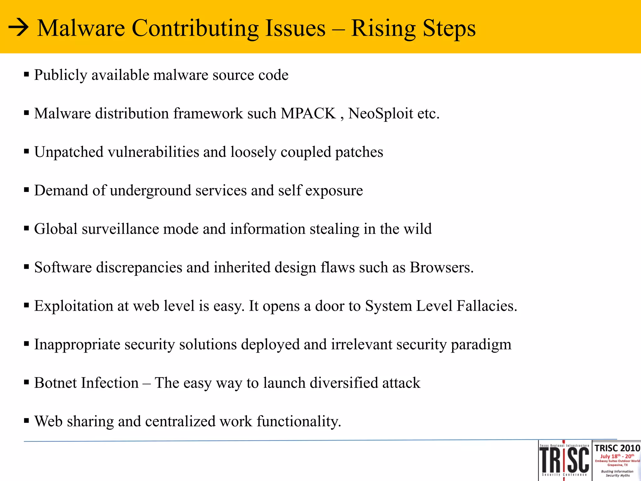 Malware Contributing Issues – Rising Steps
  Publicly available malware source code

  Malware distribution framework such MPACK , NeoSploit etc.

  Unpatched vulnerabilities and loosely coupled patches

  Demand of underground services and self exposure

  Global surveillance mode and information stealing in the wild

  Software discrepancies and inherited design flaws such as Browsers.

  Exploitation at web level is easy. It opens a door to System Level Fallacies.

  Inappropriate security solutions deployed and irrelevant security paradigm

  Botnet Infection – The easy way to launch diversified attack

  Web sharing and centralized work functionality.
 