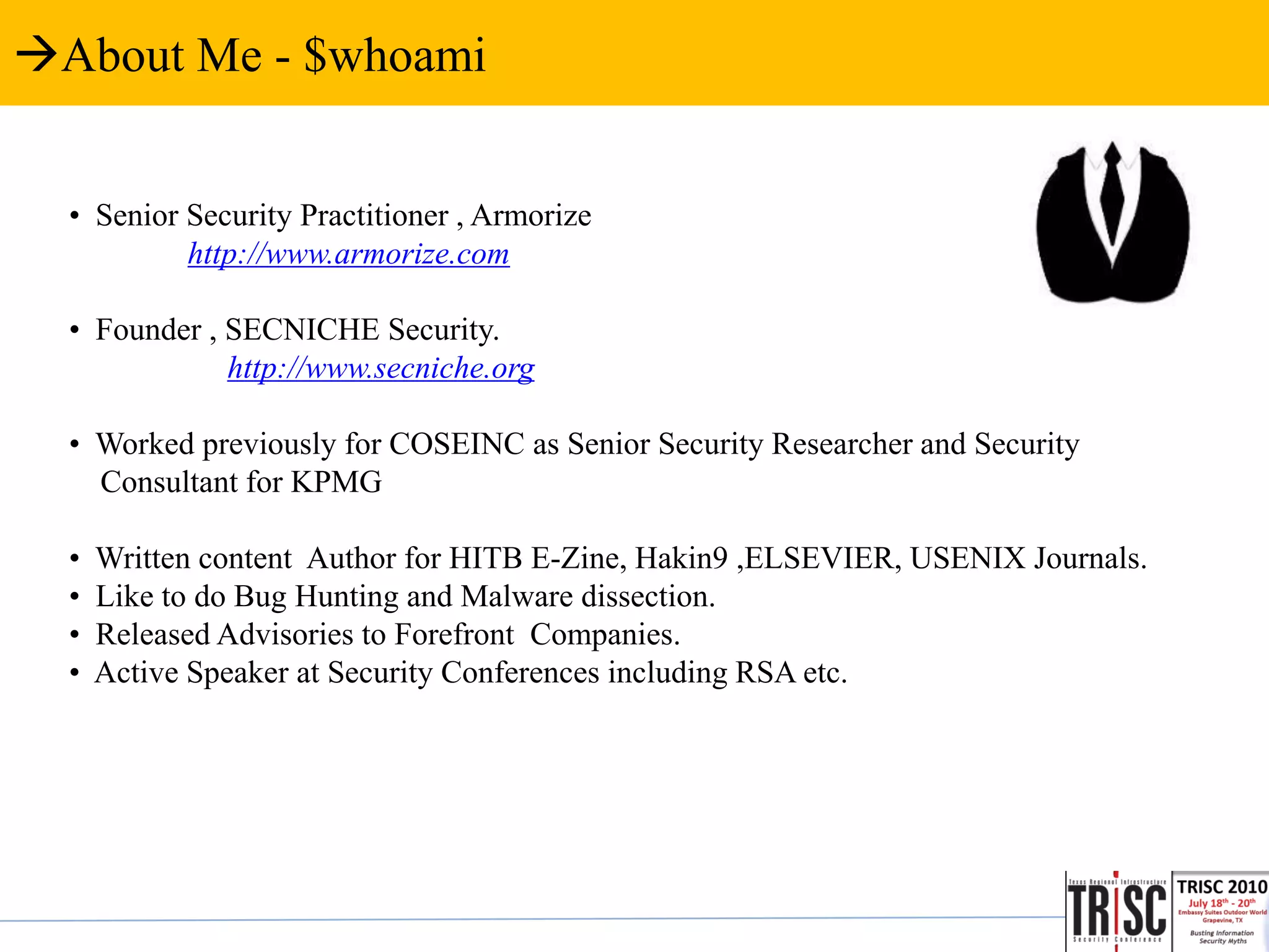 About Me - $whoami


  • Senior Security Practitioner , Armorize
           http://www.armorize.com

  • Founder , SECNICHE Security.
              http://www.secniche.org

  • Worked previously for COSEINC as Senior Security Researcher and Security
    Consultant for KPMG

  •   Written content Author for HITB E-Zine, Hakin9 ,ELSEVIER, USENIX Journals.
  •   Like to do Bug Hunting and Malware dissection.
  •   Released Advisories to Forefront Companies.
  •   Active Speaker at Security Conferences including RSA etc.
 