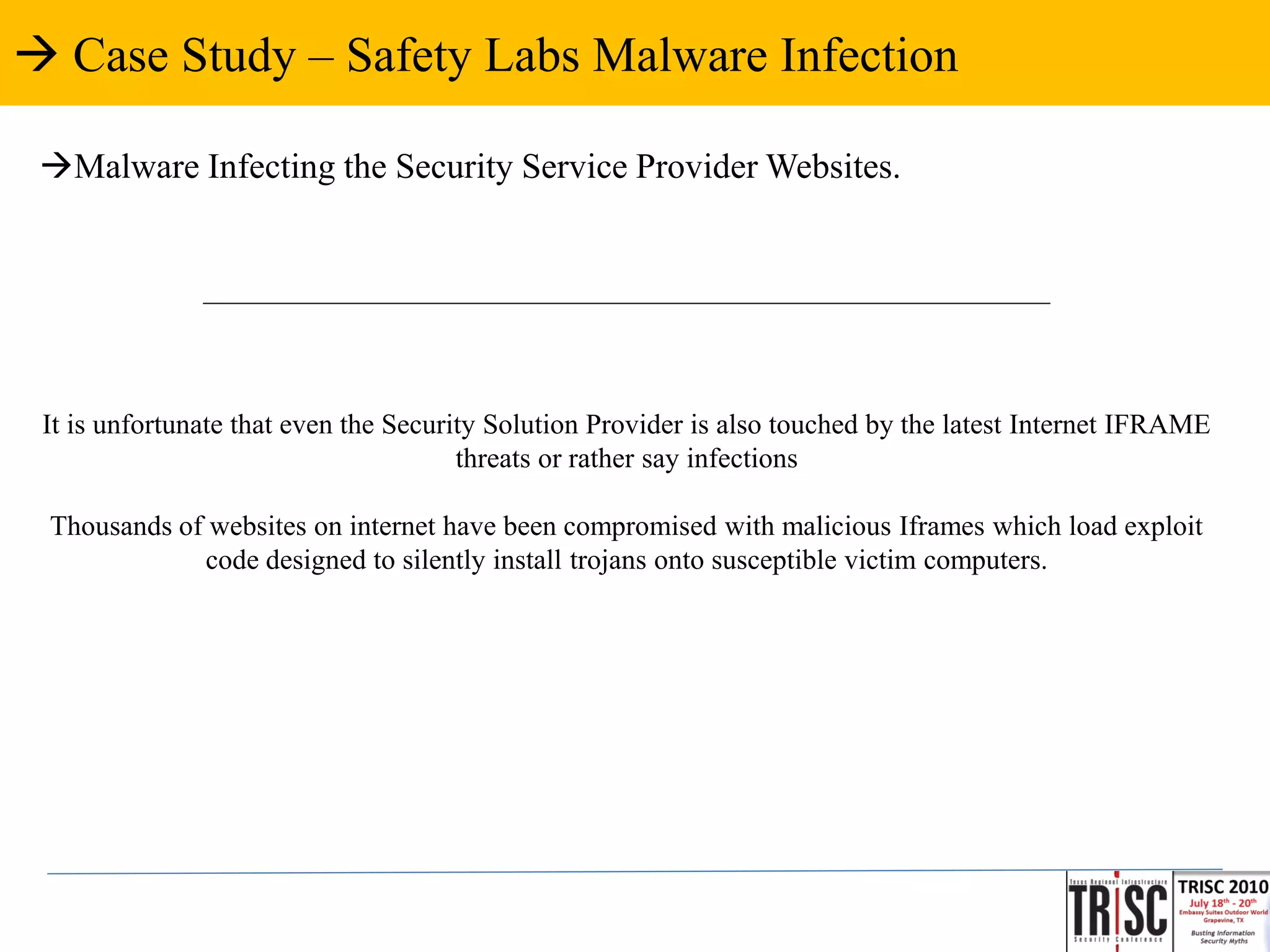  Case Study – Safety Labs Malware Infection

 Malware Infecting the Security Service Provider Websites.


               ____________________________________________________________



 It is unfortunate that even the Security Solution Provider is also touched by the latest Internet IFRAME
                                       threats or rather say infections

 Thousands of websites on internet have been compromised with malicious Iframes which load exploit
             code designed to silently install trojans onto susceptible victim computers.
 