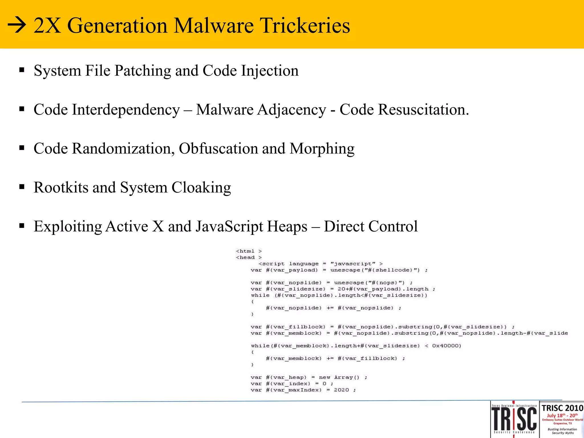  2X Generation Malware Trickeries
  System File Patching and Code Injection

  Code Interdependency – Malware Adjacency - Code Resuscitation.

  Code Randomization, Obfuscation and Morphing

  Rootkits and System Cloaking

  Exploiting Active X and JavaScript Heaps – Direct Control
 