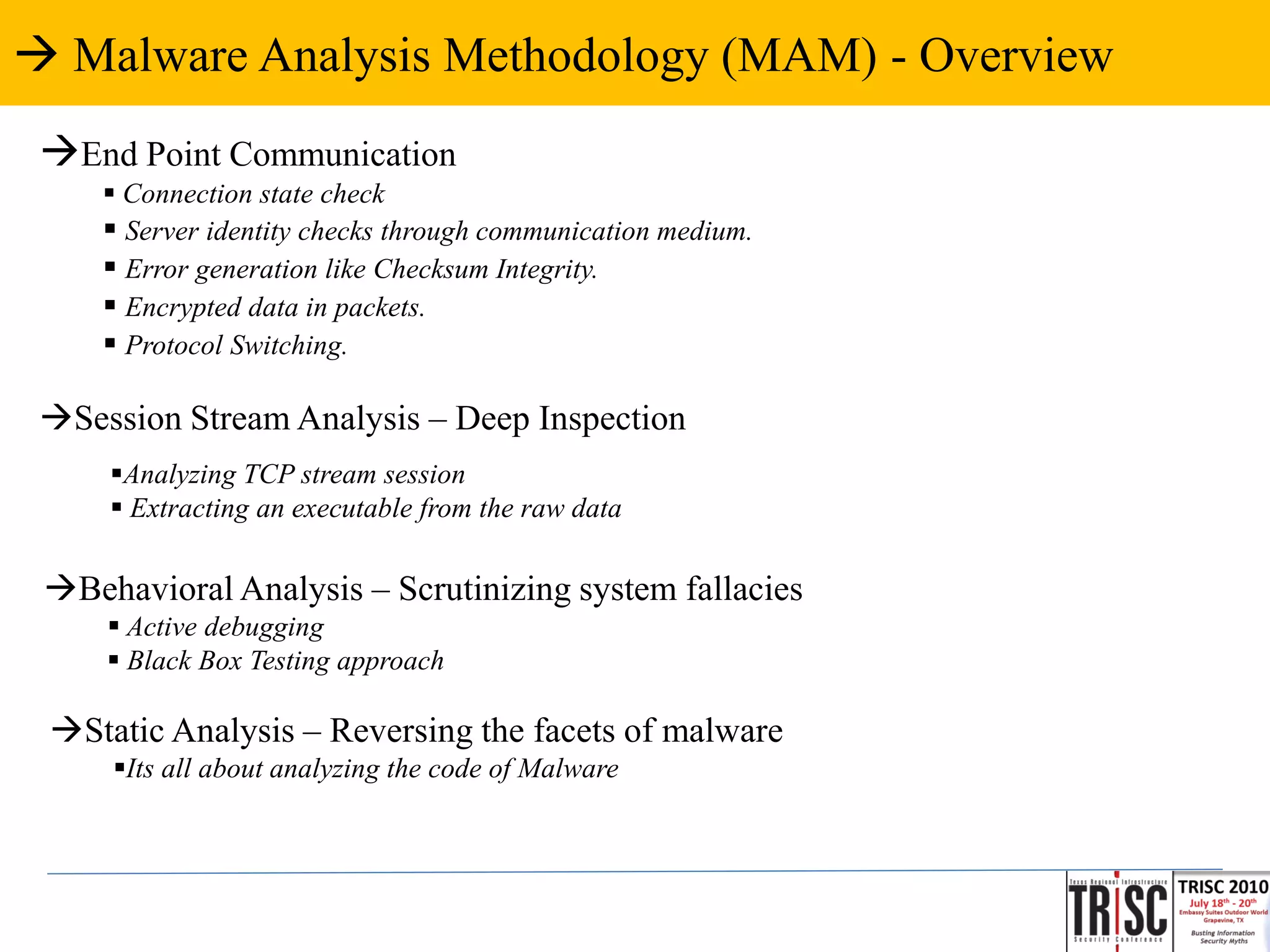  Malware Analysis Methodology (MAM) - Overview
 End Point Communication
      Connection state check
      Server identity checks through communication medium.
      Error generation like Checksum Integrity.
      Encrypted data in packets.
      Protocol Switching.

 Session Stream Analysis – Deep Inspection
     Analyzing TCP stream session
      Extracting an executable from the raw data

 Behavioral Analysis – Scrutinizing system fallacies
      Active debugging
      Black Box Testing approach

 Static Analysis – Reversing the facets of malware
     Its all about analyzing the code of Malware
 