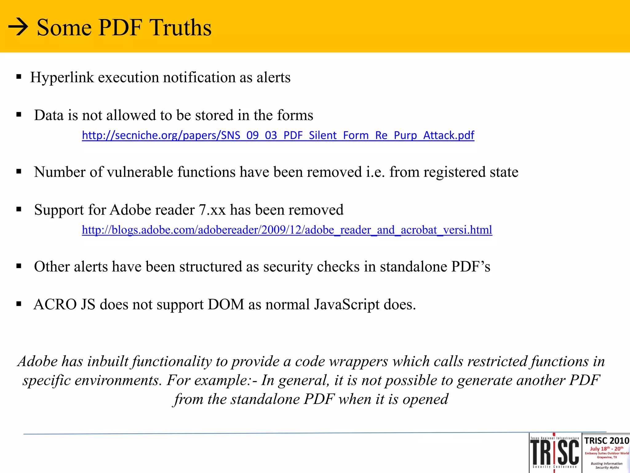  Some PDF Truths
 Hyperlink execution notification as alerts

 Data is not allowed to be stored in the forms
          http://secniche.org/papers/SNS_09_03_PDF_Silent_Form_Re_Purp_Attack.pdf


 Number of vulnerable functions have been removed i.e. from registered state

 Support for Adobe reader 7.xx has been removed
          http://blogs.adobe.com/adobereader/2009/12/adobe_reader_and_acrobat_versi.html


 Other alerts have been structured as security checks in standalone PDF’s

 ACRO JS does not support DOM as normal JavaScript does.


Adobe has inbuilt functionality to provide a code wrappers which calls restricted functions in
 specific environments. For example:- In general, it is not possible to generate another PDF
                         from the standalone PDF when it is opened
 