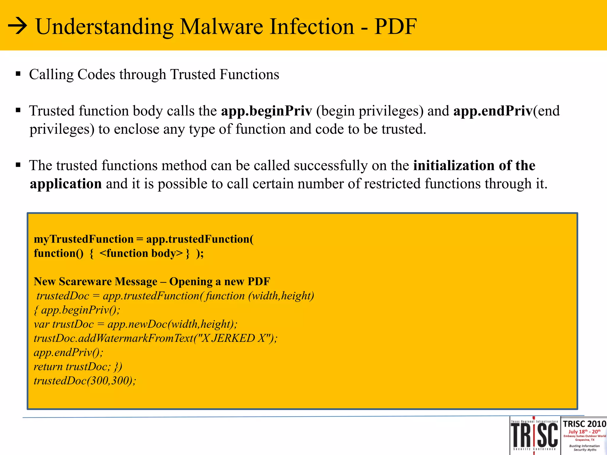  Understanding Malware Infection - PDF
 Calling Codes through Trusted Functions

 Trusted function body calls the app.beginPriv (begin privileges) and app.endPriv(end
  privileges) to enclose any type of function and code to be trusted.

 The trusted functions method can be called successfully on the initialization of the
  application and it is possible to call certain number of restricted functions through it.


   myTrustedFunction = app.trustedFunction(
   function() { <function body> } );

   New Scareware Message – Opening a new PDF
    trustedDoc = app.trustedFunction( function (width,height)
   { app.beginPriv();
   var trustDoc = app.newDoc(width,height);
   trustDoc.addWatermarkFromText("X JERKED X");
   app.endPriv();
   return trustDoc; })
   trustedDoc(300,300);
 