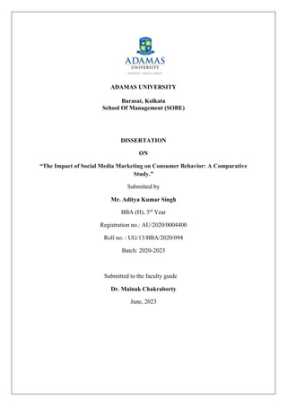 ADAMAS UNIVERSITY
Barasat, Kolkata
School Of Management (SOBE)
DISSERTATION
ON
“The Impact of Social Media Marketing on Consumer Behavior: A Comparative
Study.”
Submitted by
Mr. Aditya Kumar Singh
BBA (H), 3rd
Year
Registration no.: AU/2020/0004400
Roll no. : UG/13/BBA/2020/094
Batch: 2020-2023
Submitted to the faculty guide
Dr. Mainak Chakraborty
June, 2023
 