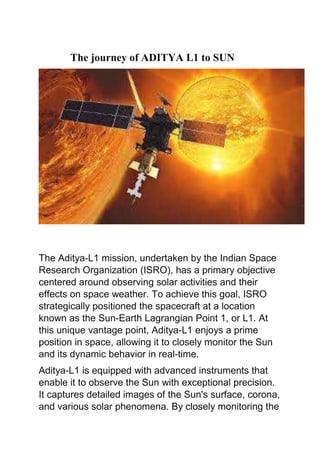 The journey of ADITYA L1 to SUN
The Aditya-L1 mission, undertaken by the Indian Space
Research Organization (ISRO), has a primary objective
centered around observing solar activities and their
effects on space weather. To achieve this goal, ISRO
strategically positioned the spacecraft at a location
known as the Sun-Earth Lagrangian Point 1, or L1. At
this unique vantage point, Aditya-L1 enjoys a prime
position in space, allowing it to closely monitor the Sun
and its dynamic behavior in real-time.
Aditya-L1 is equipped with advanced instruments that
enable it to observe the Sun with exceptional precision.
It captures detailed images of the Sun's surface, corona,
and various solar phenomena. By closely monitoring the
 