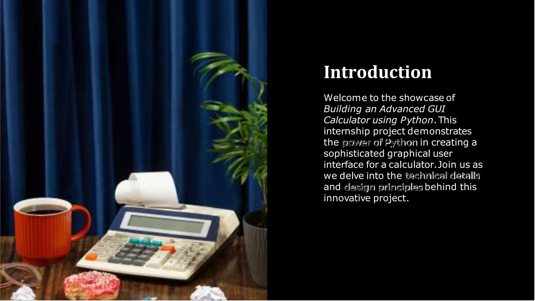 Introduction
Welcome to the showcase of
Building an Advanced GUI
Calculator using Python.This
internship project demonstrates
the power of Python in creating a
sophisticated graphical user
interface for a calculator.Join us as
we delve into the technical details
and design principles behind this
innovative project.
 
