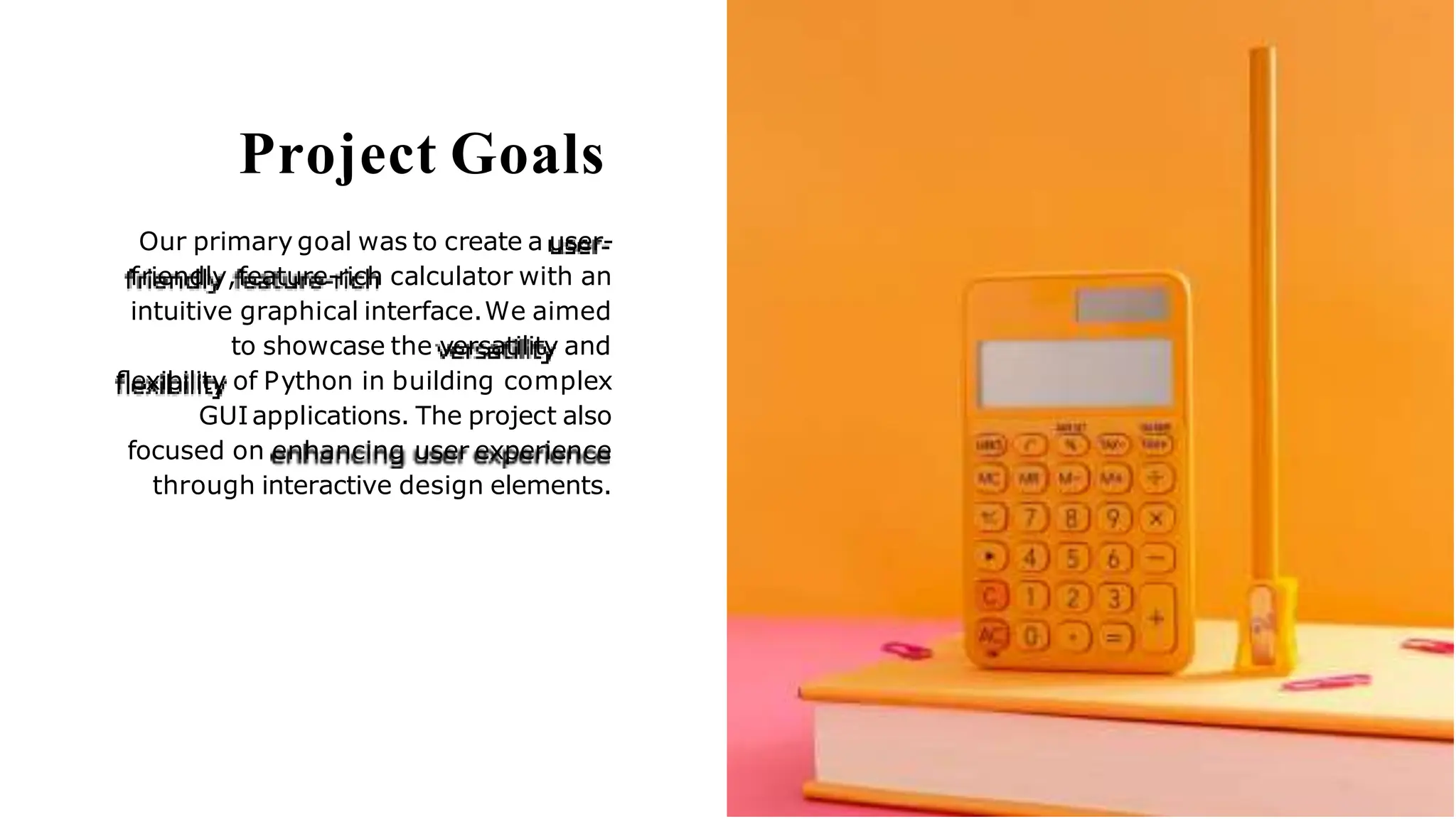 Project Goals
Our primary goal was to create a user-
friendly,feature-rich calculator with an
intuitive graphical interface.We aimed
to showcase the versatility and
ﬂexibility of Python in building complex
GUIapplications. The project also
focused on enhancing user experience
through interactive design elements.
 