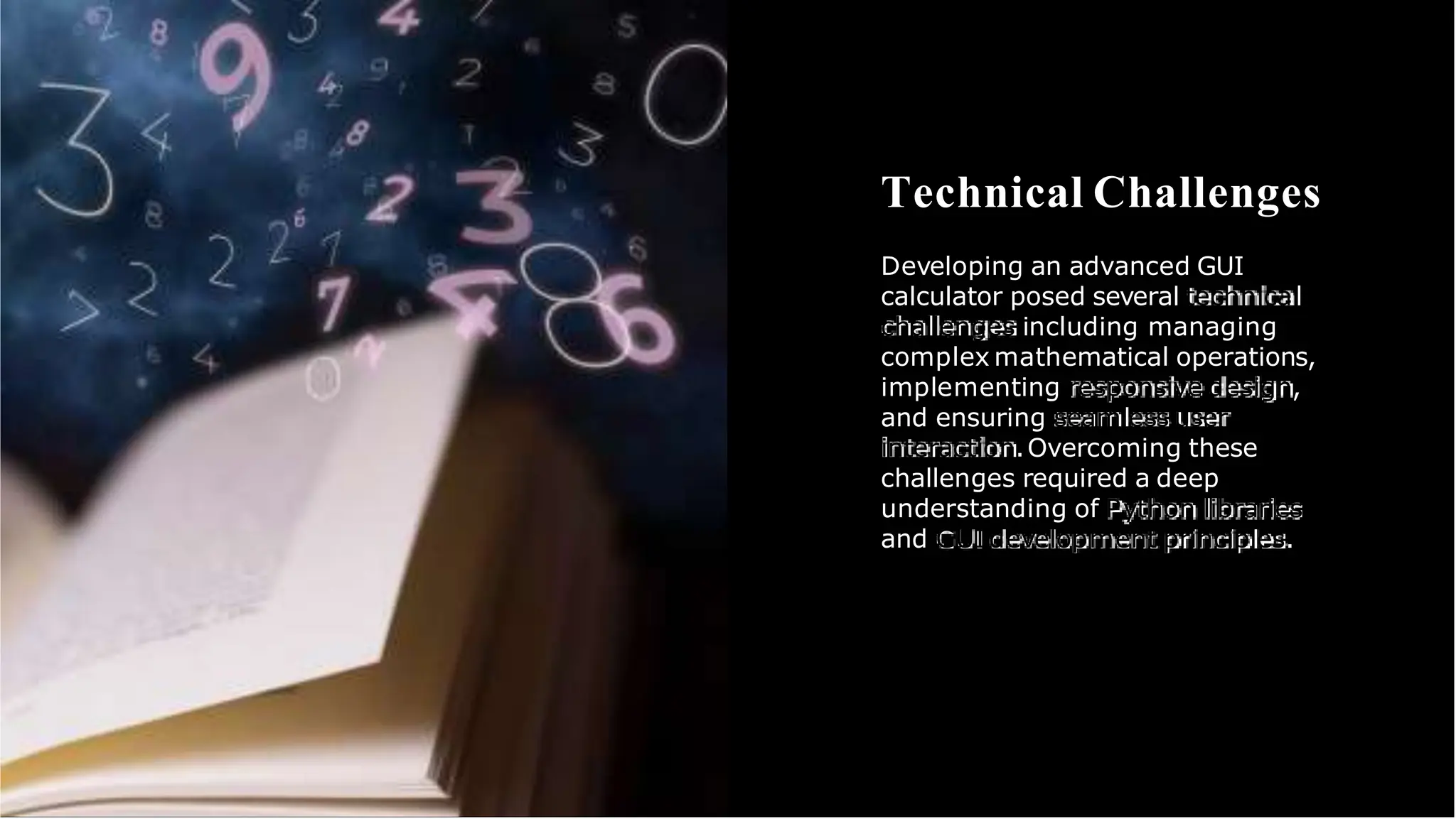 Technical Challenges
Developing an advanced GUI
calculator posed several technical
challenges including managing
complex mathematical operations,
implementing responsive design,
and ensuring seamless user
interaction.Overcoming these
challenges required a deep
understanding of Python libraries
and GUIdevelopment principles.
 