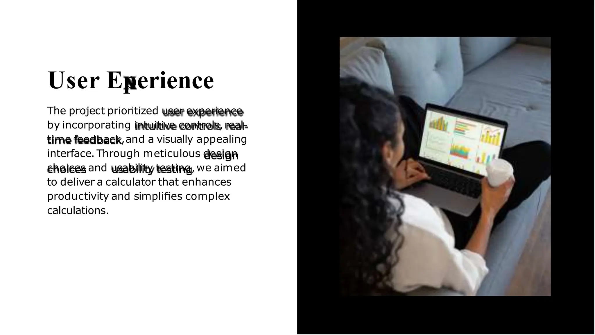 User Eperience
The project prioritized user experience
by incorporating intuitive controls,real-
time feedback,and a visually appealing
interface. Through meticulous design
choices and usability testing,we aimed
to deliver a calculator that enhances
productivity and simpliﬁes complex
calculations.
 
