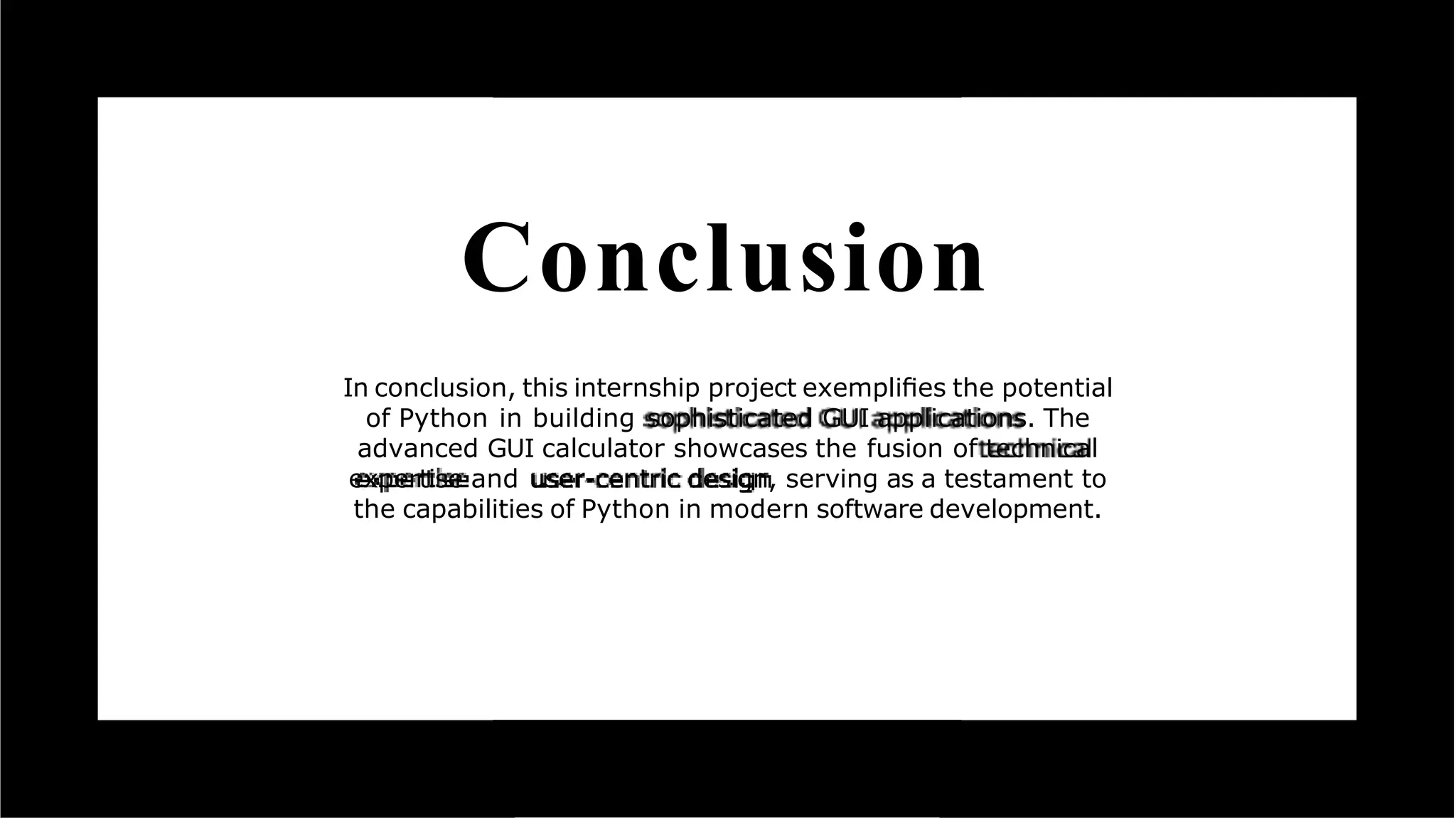 Conclusion
In conclusion, this internship project exempliﬁes the potential
of Python in building sophisticated GUI applications. The
advanced GUI calculator showcases the fusion of technical
expertise and user-centric design, serving as a testament to
the capabilities of Python in modern software development.
 