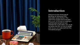 Introduction
Welcome to the showcase of
Building an Advanced GUI
Calculator using Python.This
internship project demonstrates
the power of Python in creating a
sophisticated graphical user
interface for a calculator.Join us as
we delve into the technical details
and design principles behind this
innovative project.
 