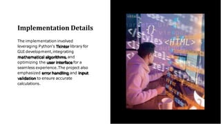 Implementation Details
The implementation involved
leveraging Python's Tkinter library for
GUI development,integrating
mathematical algorithms,and
optimizing the user interface for a
seamless experience.The project also
emphasized error handling and input
validation to ensure accurate
calculations.
 