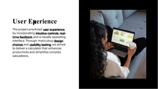 User Eperience
The project prioritized user experience
by incorporating intuitive controls,real-
time feedback,and a visually appealing
interface. Through meticulous design
choices and usability testing,we aimed
to deliver a calculator that enhances
productivity and simpliﬁes complex
calculations.
 