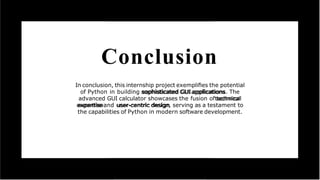 Conclusion
In conclusion, this internship project exempliﬁes the potential
of Python in building sophisticated GUI applications. The
advanced GUI calculator showcases the fusion of technical
expertise and user-centric design, serving as a testament to
the capabilities of Python in modern software development.
 